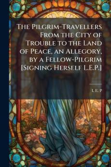 The Pilgrim-Travellers From the City of Trouble to the Land of Peace an Allegory by a Fellow-Pilgrim [Signing Herself L.E.P.]
