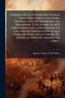 Crónica De La Expedición Á Italia Verificada Por La Escuadra Española Del Mediterráneo En Noviembre Y Diciembre De 1870 Para Conducir La Diputación De Las Cortes Constituyentes Que Había De Ofrecer La Corona De España Al Principe Amadeo De Sabo...