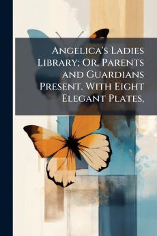 Angelica's Ladies Library; Or Parents and Guardians Present. With Eight Elegant Plates