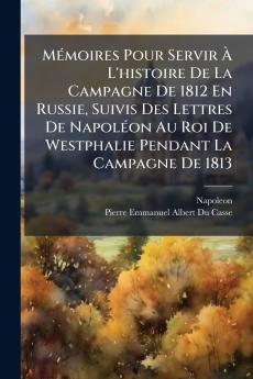 Mémoires Pour Servir À L'histoire De La Campagne De 1812 En Russie Suivis Des Lettres De Napoléon Au Roi De Westphalie Pendant La Campagne De 1813