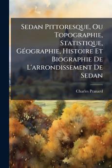 Sedan Pittoresque Ou Topographie Statistique Géographie Histoire Et Biographie De L'arrondissement De Sedan