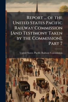 Report ... of the United States Pacific Railway Commission [And Testimony Taken by the Commission] Part 7