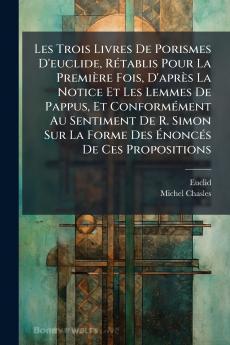 Les Trois Livres De Porismes D'euclide Rétablis Pour La Première Fois D'après La Notice Et Les Lemmes De Pappus Et Conformément Au Sentiment De R. Simon Sur La Forme Des Énoncés De Ces Propositions