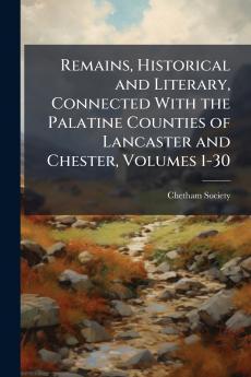 Remains Historical and Literary Connected With the Palatine Counties of Lancaster and Chester Volumes 1-30