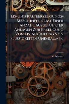 Eis-Und Kälteerzeugungs-Maschinen Nebst Einer Anzahl Ausgeführter Anlagen Zur Erzeugung Von Eis Alkühlung Von Flüssigkeiten Und Räumen ...