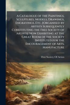 A Catalogue of the Paintings Sculptures Models Drawings Engravings Etc. [Organised by Artists Subsequently Constituting the Free Society of Artists] Now Exhibiting at the Great Room of the Society Instituted for the Encouragement of Arts Manufacture