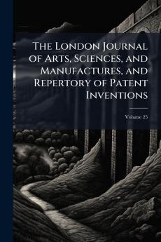 The London Journal of Arts Sciences and Manufactures and Repertory of Patent Inventions; Volume 25