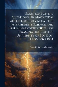 Solutions of the Questions On Magnetism and Electricity Set at the Intermediate Science and Preliminary Scientific Pass Examinations of the University of London From 1860-1884