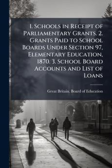 1. Schools in Receipt of Parliamentary Grants. 2. Grants Paid to School Boards Under Section 97 Elementary Education 1870. 3. School Board Accounts and List of Loans