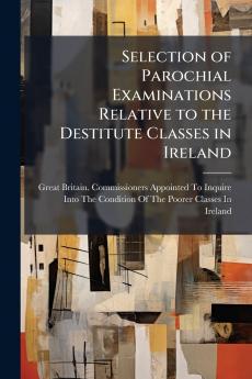 Selection of Parochial Examinations Relative to the Destitute Classes in Ireland