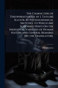 The Characters of Theophrastus [Tr. by I. Taylor] Illustr. by Physiognomical Sketches. to Which Are Subjoined Hints On the Individual Varieties of Human Nature and General Remarks [By the Translator].