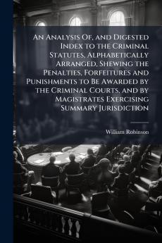 An Analysis Of and Digested Index to the Criminal Statutes Alphabetically Arranged Shewing the Penalties Forfeitures and Punishments to Be Awarded by the Criminal Courts and by Magistrates Exercising Summary Jurisdiction