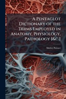 A Pentaglot Dictionary of the Terms Employed in Anatomy Physiology Pathology [&c.]