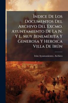 Ìndice De Los Documentos Del Archivo Del Excmo. Ayuntamiento De La N. Y L. Muy Benemérita Y Generosa Y Heroica Villa De Irún