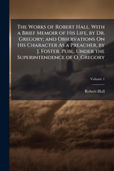 The Works of Robert Hall. With a Brief Memoir of His Life by Dr. Gregory; and Observations On His Character As a Preacher by J. Foster. Publ. Under the Superintendence of O. Gregory; Volume 1