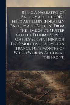 Being a Narrative of Battery a of the 101St Field Artillery (Formerly Battery a of Boston) From the Time of Its Muster Into the Federal Service On July 25 1917 Through Its 19 Months of Service in France Nine Months of Which Were in Action at the Front