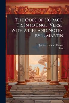 The Odes of Horace Tr. Into Engl. Verse With a Life and Notes by T. Martin