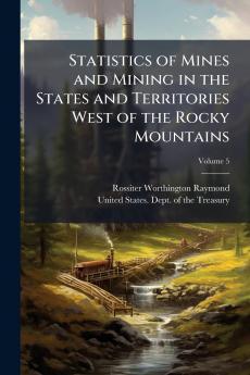 Statistics of Mines and Mining in the States and Territories West of the Rocky Mountains; Volume 5