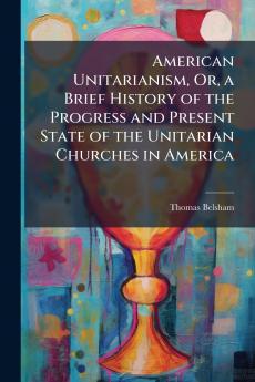 American Unitarianism Or a Brief History of the Progress and Present State of the Unitarian Churches in America