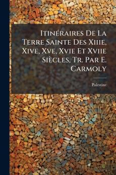 Itinéraires De La Terre Sainte Des Xiiie Xive Xve Xvie Et Xviie Siècles Tr. Par E. Carmoly