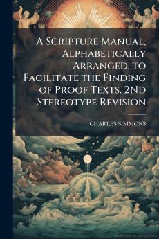 A Scripture Manual Alphabetically Arranged to Facilitate the Finding of Proof Texts. 2Nd Stereotype Revision