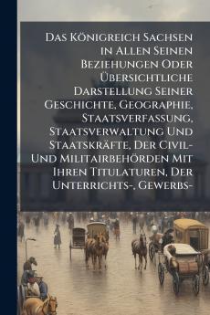 Das Königreich Sachsen in Allen Seinen Beziehungen Oder Übersichtliche Darstellung Seiner Geschichte Geographie Staatsverfassung Staatsverwaltung Und Staatskräfte Der Civil- Und Militairbehörden Mit Ihren Titulaturen Der Unterrichts- Gewerbs-