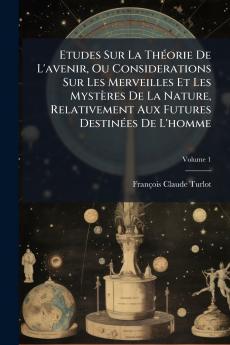 Etudes Sur La Théorie De L'avenir Ou Considerations Sur Les Merveilles Et Les Mystères De La Nature Relativement Aux Futures Destinées De L'homme; Volume 1