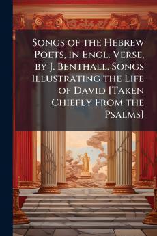 Songs of the Hebrew Poets in Engl. Verse by J. Benthall. Songs Illustrating the Life of David [Taken Chiefly From the Psalms]