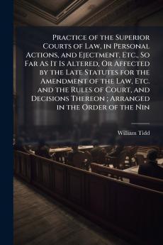 Practice of the Superior Courts of Law in Personal Actions and Ejectment Etc. So Far As It Is Altered Or Affected by the Late Statutes for the Amendment of the Law Etc. and the Rules of Court and Decisions Thereon ; Arranged in the Order of the Nin