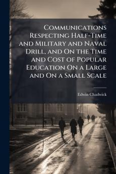 Communications Respecting Half-Time and Military and Naval Drill and On the Time and Cost of Popular Education On a Large and On a Small Scale
