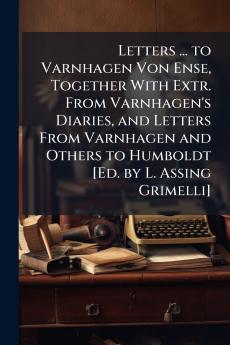 Letters ... to Varnhagen Von Ense Together With Extr. From Varnhagen's Diaries and Letters From Varnhagen and Others to Humboldt [Ed. by L. Assing Grimelli]