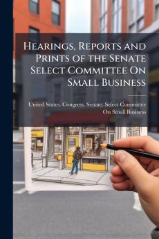 Hearings Reports and Prints of the Senate Select Committee On Small Business