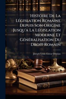 Histoire De La Législation Romaine Depuis Son Origine Jusqu'a La Législation Moderne Et Généralisation Du Droit Romain