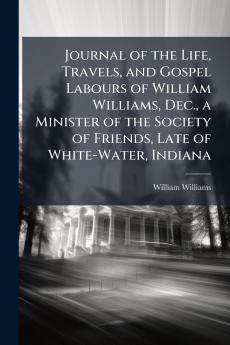 Journal of the Life Travels and Gospel Labours of William Williams Dec. a Minister of the Society of Friends Late of White-Water Indiana