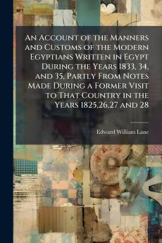 An Account of the Manners and Customs of the Modern Egyptians Written in Egypt During the Years 1833 34 and 35 Partly From Notes Made During a Former Visit to That Country in the Years 18252627 and 28