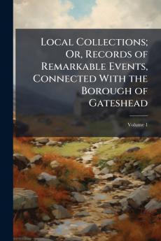 Local Collections; Or Records of Remarkable Events Connected With the Borough of Gateshead; Volume 1