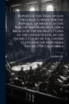 Report of the Trial of Luis Delvalle Consul for the Republic of Mexico at the Port of San Francisco for a Breach of the Neurality Laws of the United States in the District Court of the United States for the Northern District of California