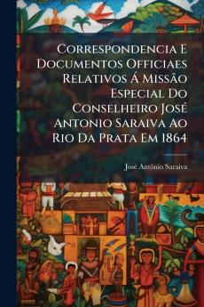Correspondencia E Documentos Officiaes Relativos Á Missão Especial Do Conselheiro José Antonio Saraiva Ao Rio Da Prata Em 1864
