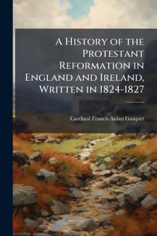 A History of the Protestant Reformation in England and Ireland Written in 1824-1827