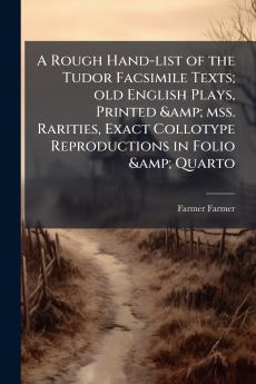 A Rough Hand-list of the Tudor Facsimile Texts; old English Plays Printed & mss. Rarities Exact Collotype Reproductions in Folio & Quarto