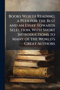 Books Worth Reading; a Plea for the Best and an Essay Towards Selection With Short Introductions to Many of the World's Great Authors