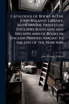 Catalogue of Books in the John Rylands Library Manchester Printed in England Scotland and Ireland and of Books in English Printed Abroad to the end of the Year 1640