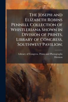 The Joseph and Elizabeth Robins Pennell Collection of Whistleriana Shown in Division of Prints Library of Congress Southwest Pavilion;