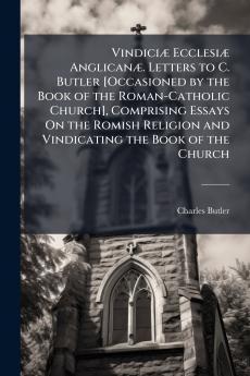 Vindiciæ Ecclesiæ Anglicanæ. Letters to C. Butler [Occasioned by the Book of the Roman-Catholic Church] Comprising Essays On the Romish Religion and Vindicating the Book of the Church