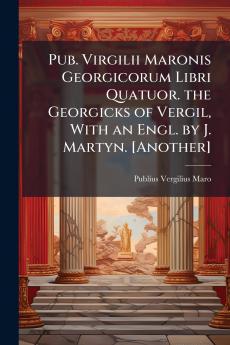 Pub. Virgilii Maronis Georgicorum Libri Quatuor. the Georgicks of Vergil With an Engl. by J. Martyn. [Another]