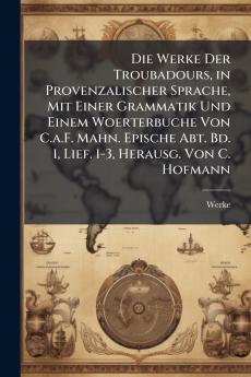 Die Werke Der Troubadours in Provenzalischer Sprache Mit Einer Grammatik Und Einem Woerterbuche Von C.a.F. Mahn. Epische Abt. Bd. 1 Lief. 1-3 Herausg. Von C. Hofmann