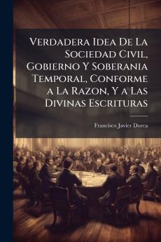 Verdadera Idea De La Sociedad Civil Gobierno Y Soberania Temporal Conforme a La Razon Y a Las Divinas Escrituras