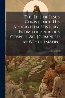 The Life of Jesus Christ Incl. His Apocryphal History From the Spurious Gospels &c. [Compiled by W. Huttmann]