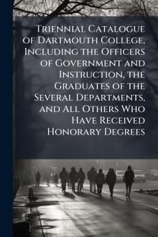 Triennial Catalogue of Dartmouth College Including the Officers of Government and Instruction the Graduates of the Several Departments and All Others Who Have Received Honorary Degrees