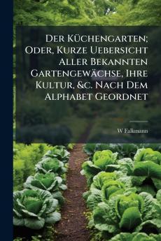 Der Küchengarten; Oder Kurze Uebersicht Aller Bekannten Gartengewächse Ihre Kultur &c. Nach Dem Alphabet Geordnet